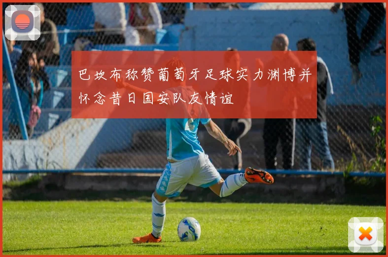 巴坎布称赞葡萄牙足球实力渊博并怀念昔日国安队友情谊