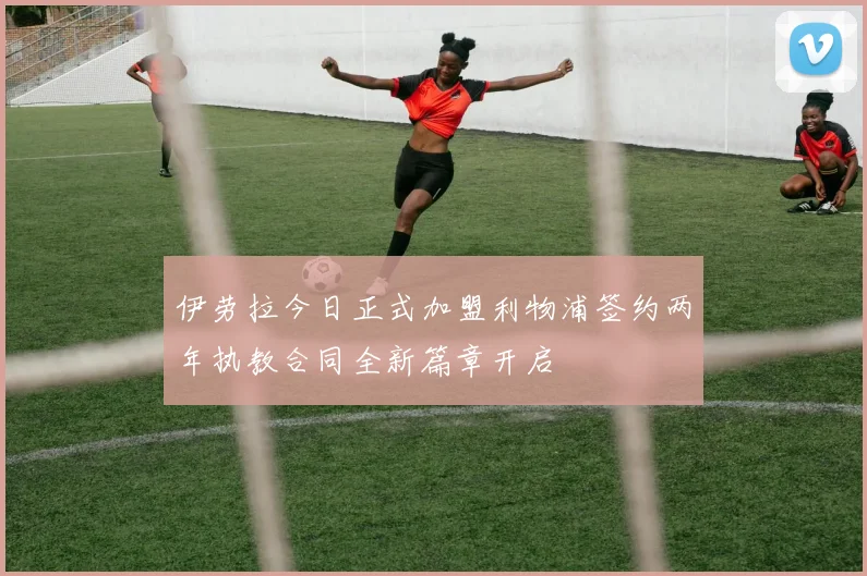 伊劳拉今日正式加盟利物浦签约两年执教合同全新篇章开启