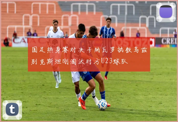 国足热身赛对决卡纳瓦罗执教乌兹别克斯坦刚淘汰对方U23球队