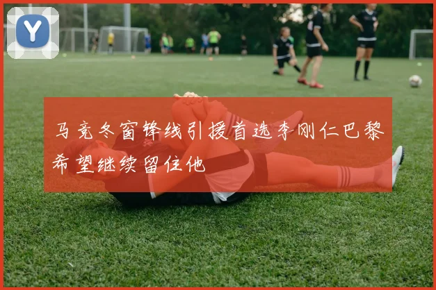 马竞冬窗锋线引援首选李刚仁巴黎希望继续留住他