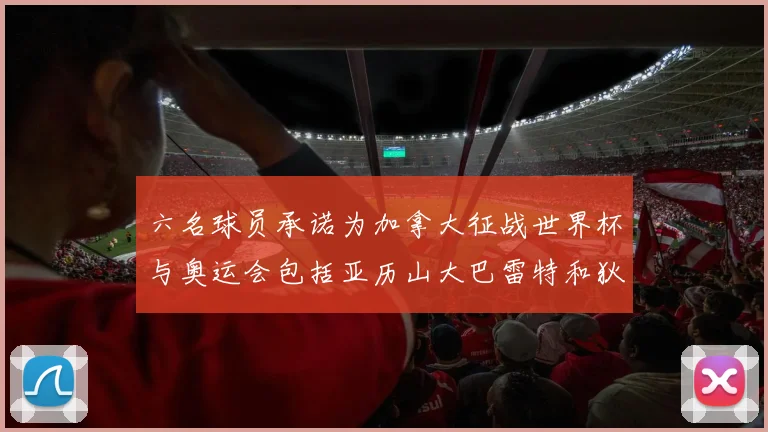六名球员承诺为加拿大征战世界杯与奥运会包括亚历山大巴雷特和狄龙在内
