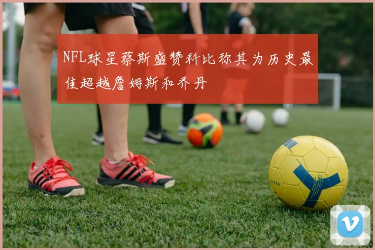 NFL球星蔡斯盛赞科比称其为历史最佳超越詹姆斯和乔丹