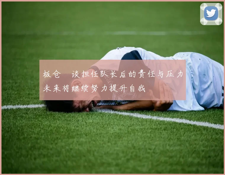 板仓滉谈担任队长后的责任与压力未来将继续努力提升自我