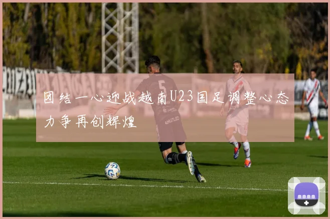 团结一心迎战越南U23国足调整心态力争再创辉煌