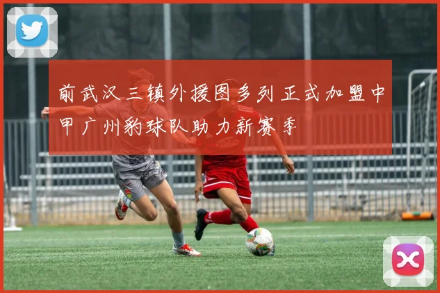 前武汉三镇外援图多列正式加盟中甲广州豹球队助力新赛季