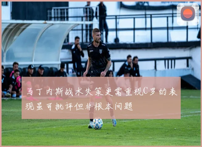 马丁内斯战术失策更需重视C罗的表现虽可批评但非根本问题
