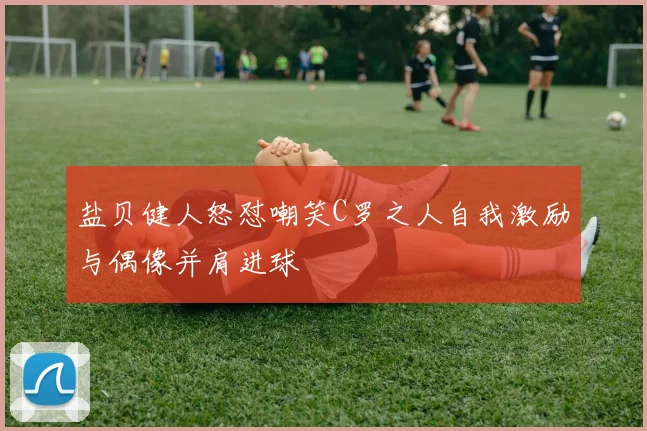 盐贝健人怒怼嘲笑C罗之人自我激励与偶像并肩进球