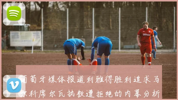 葡萄牙媒体报道利雅得胜利追求马尔科席尔瓦执教遭拒绝的内幕分析