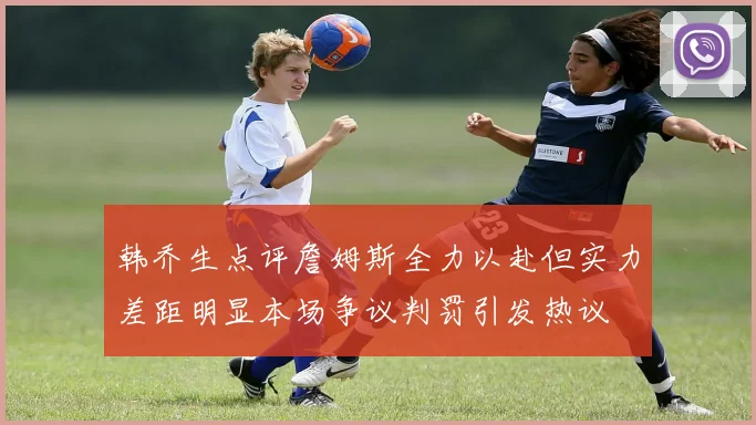 韩乔生点评詹姆斯全力以赴但实力差距明显本场争议判罚引发热议