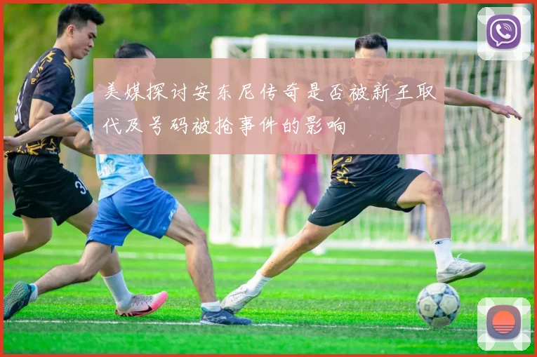 美媒探讨安东尼传奇是否被新王取代及号码被抢事件的影响