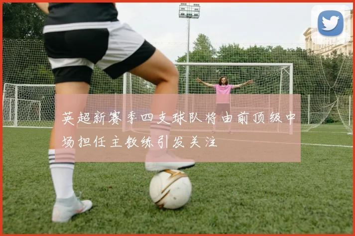 英超新赛季四支球队将由前顶级中场担任主教练引发关注