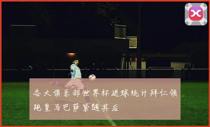 各大俱乐部世界杯进球统计拜仁领跑皇马巴萨紧随其后
