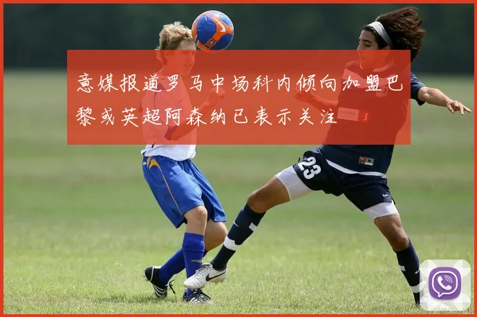 意媒报道罗马中场科内倾向加盟巴黎或英超阿森纳已表示关注