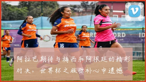 阿拉巴期待与梅西和阿根廷的精彩对决，世界杯之旅弥补心中遗憾