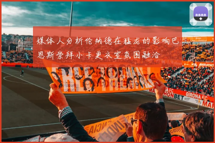 媒体人分析伦纳德在猛龙的影响巴恩斯崇拜小卡更衣室氛围融洽