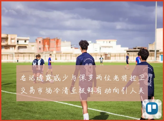 名记透露威少与保罗两位老将控卫交易市场冷清至极鲜有动向引人关注