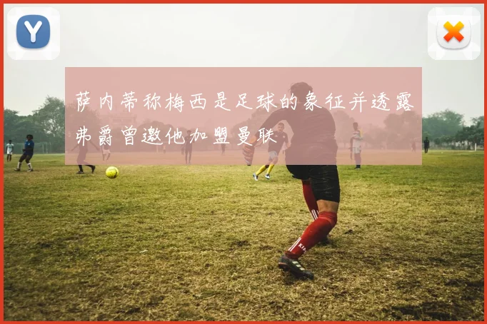 萨内蒂称梅西是足球的象征并透露弗爵曾邀他加盟曼联